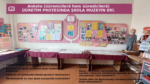 Anketa (üürenicilerä hem üüredicilerä)  ÜÜRETİM PROŢESİNDA ŞKOLA MUZEYİN ERİ.   Lääzım mı olsun gimnazıyada şkola muzeyi? Katılacan mı şkola muzeyınä deynı materialları toplamaa? İsteersin mi üürenmää-bilmää şkolanın istoriyasını? Meraklandırȇr mı seni şkola muzeyindä materiallar? Katılacan mı şkola muzeyindä geç än aaraştırmak işlerinä ? Nesoy (muzeydä) üürenmäk formalar sizä deyni meraklı ( viktorina intelektual oyunnarı ekskursiyalar aaraştirmak isleri posterlar)? Yardım eder mi şkola muzeyi annamaa hem bilmää bizim istoriyamızı? Angı kaliteleri-duyguları oluşturȇr şkola muzeyi üürenicilerdä ( derinneder bilgileri tanıştırȇr istoriyaylan patriot duyguları sevgi dedelerimizä hatir istoriyamıza meraklık geçmiş zamanına ilerleder fikiri)? 