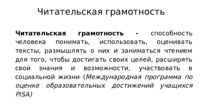 Читательская грамотность Читательская грамотность - способность человека понимать, использовать, оценивать тексты, размышлять о них и заниматься чтением для того, чтобы достигать своих целей, расширять свои знания и возможности, участвовать в социальной жизни ( Международная программа по оценке образовательных достижений учащихся PISA) 