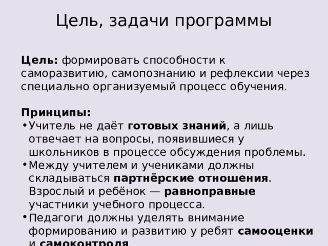Цель, задачи программы Цель: формировать способности к саморазвитию, самопознанию и рефлексии через специально организуемый процесс обучения. Принципы: Учитель не даёт готовых знаний , а лишь отвечает на вопросы, появившиеся у школьников в процессе обсуждения проблемы.  Между учителем и учениками должны складываться партнёрские отношения . Взрослый и ребёнок — равноправные участники учебного процесса.  Педагоги должны уделять внимание формированию и развитию у ребят самооценки и самоконтроля .  