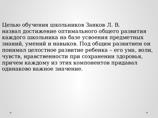 Целью обучения школьников Занков Л. В. назвал достижение оптимального общего развития каждого школьника на базе усвоения предметных знаний, умений и навыков. Под общим развитием он понимал целостное развитие ребенка – его ума, воли, чувств, нравственности при сохранении здоровья, причем каждому из этих компонентов придавал одинаково важное значение. 