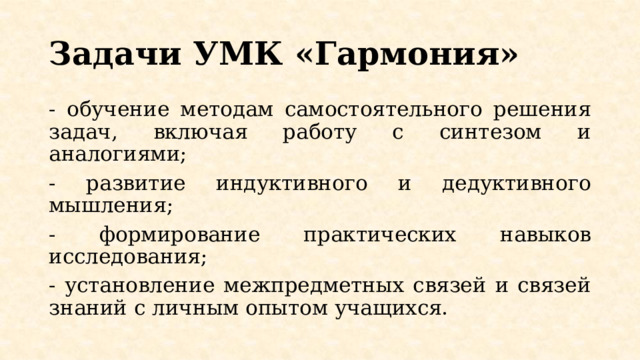 Задачи УМК «Гармония» - обучение методам самостоятельного решения задач, включая работу с синтезом и аналогиями; - развитие индуктивного и дедуктивного мышления; - формирование практических навыков исследования; - установление межпредметных связей и связей знаний с личным опытом учащихся. 