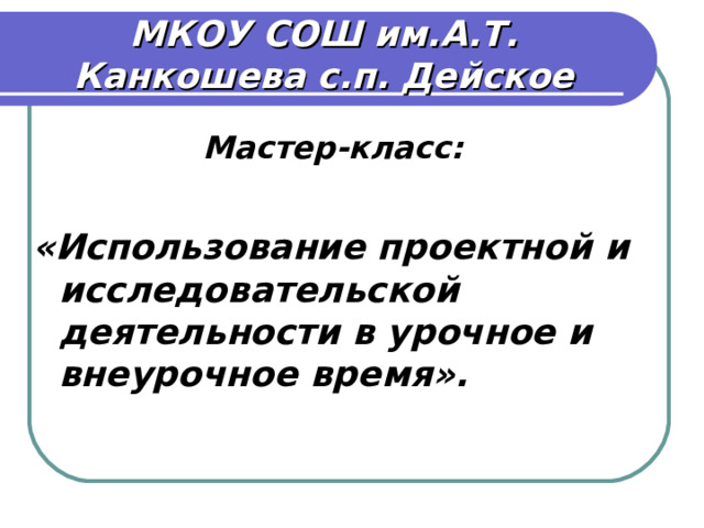 МКОУ СОШ им.А.Т. Канкошева с.п. Дейское Мастер-класс:  «Использование проектной и исследовательской деятельности в урочное и внеурочное время».       