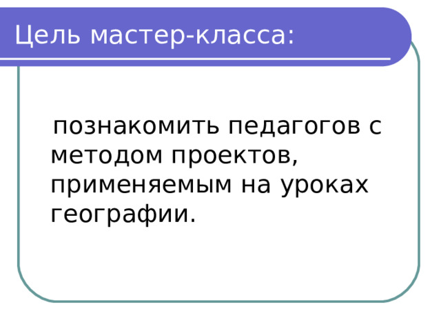 Цель мастер-класса:  познакомить педагогов с методом проектов, применяемым на уроках географии. 