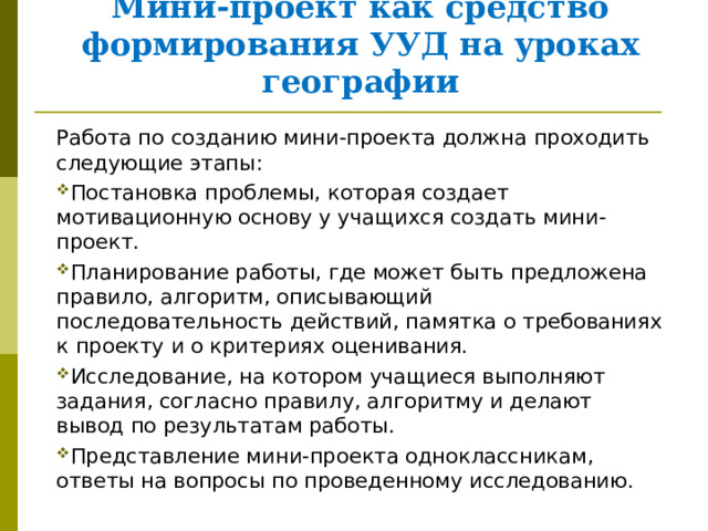     Мини-проект как средство формирования УУД на уроках географии Работа по созданию мини-проекта должна проходить следующие этапы: Постановка проблемы, которая создает мотивационную основу у учащихся создать мини-проект. Планирование работы, где может быть предложена правило, алгоритм, описывающий последовательность действий, памятка о требованиях к проекту и о критериях оценивания. Исследование, на котором учащиеся выполняют задания, согласно правилу, алгоритму и делают вывод по результатам работы. Представление мини-проекта одноклассникам, ответы на вопросы по проведенному исследованию. 