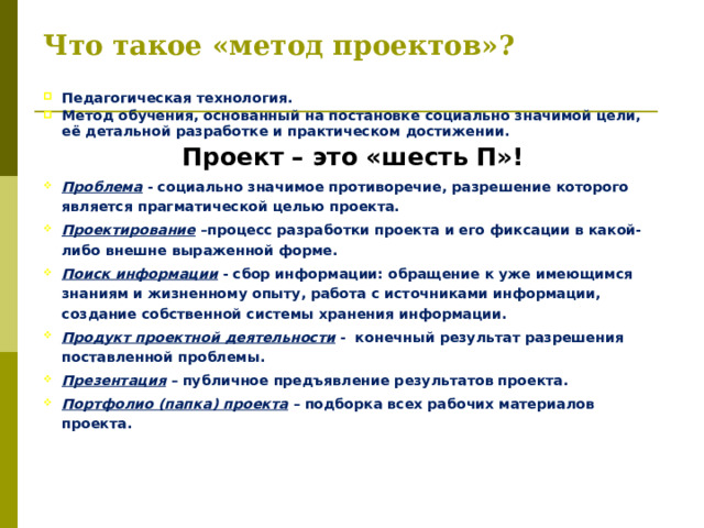 Что такое «метод проектов»? Педагогическая технология. Метод обучения, основанный на постановке социально значимой цели, её детальной разработке и практическом достижении. Проект – это «шесть П»! Проблема - социально значимое противоречие, разрешение которого является прагматической целью проекта. Проектирование –процесс разработки проекта и его фиксации в какой- либо внешне выраженной форме. Поиск информации - сбор информации: обращение к уже имеющимся знаниям и жизненному опыту, работа с источниками информации, создание собственной системы хранения информации. Продукт проектной деятельности - конечный результат разрешения поставленной проблемы. Презентация – публичное предъявление результатов проекта. Портфолио (папка) проекта – подборка всех рабочих материалов проекта.   