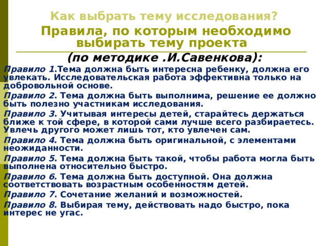 Как выбрать тему исследования?  Правила, по которым необходимо выбирать тему проекта (по методике .И.Савенкова): Правило 1 .Тема должна быть интересна ребенку, должна его увлекать. Исследовательская работа эффективна только на добровольной основе. Правило 2 . Тема должна быть выполнима, решение ее должно быть полезно участникам исследования. Правило 3 . Учитывая интересы детей, старайтесь держаться ближе к той сфере, в которой сами лучше всего разбираетесь. Увлечь другого может лишь тот, кто увлечен сам. Правило 4. Тема должна быть оригинальной, с элементами неожиданности. Правило 5 . Тема должна быть такой, чтобы работа могла быть выполнена относительно быстро. Правило 6. Тема должна быть доступной. Она должна соответствовать возрастным особенностям детей. Правило 7 . Сочетание желаний и возможностей. Правило 8. Выбирая тему, действовать надо быстро, пока интерес не угас. 