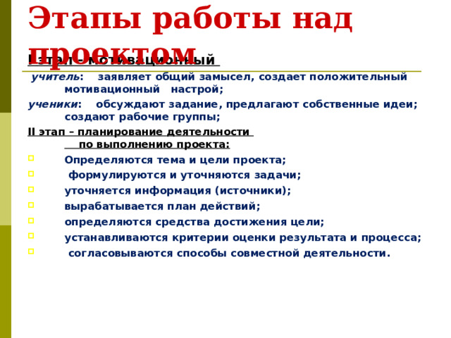 Этапы работы над проектом  I этап - мотивационный  учитель :  заявляет общий замысел,  создает  положительный  мотивационный настрой; ученики :  обсуждают задание, предлагают  собственные идеи; создают рабочие  группы; II этап – планирование деятельности  по выполнению проекта: Определяются тема и цели проекта;  формулируются и уточняются задачи; уточняется информация (источники); вырабатывается план действий; определяются средства достижения цели; устанавливаются критерии оценки результата и процесса;  согласовываются способы совместной деятельности.  