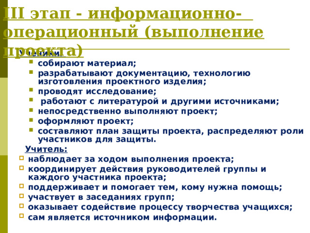 III этап - информационно-  операционный (выполнение проекта) Ученики: собирают материал; разрабатывают документацию, технологию изготовления проектного изделия; проводят исследование;  работают с литературой и другими источниками; непосредственно выполняют проект; оформляют проект; составляют план защиты проекта, распределяют роли участников для защиты. собирают материал; разрабатывают документацию, технологию изготовления проектного изделия; проводят исследование;  работают с литературой и другими источниками; непосредственно выполняют проект; оформляют проект; составляют план защиты проекта, распределяют роли участников для защиты.  Учитель: наблюдает за ходом выполнения проекта; координирует действия руководителей группы и каждого участника проекта; поддерживает и помогает тем, кому нужна помощь; участвует в заседаниях групп; оказывает содействие процессу творчества учащихся; сам является источником информации.  