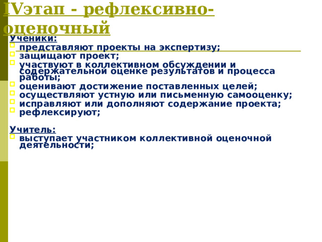 IV этап - рефлексивно-оценочный Ученики: представляют проекты на экспертизу; защищают проект; участвуют в коллективном обсуждении и содержательной оценке результатов и процесса работы; оценивают достижение поставленных целей; осуществляют устную или письменную самооценку; исправляют или дополняют содержание проекта; рефлексируют;  Учитель: выступает участником коллективной оценочной деятельности; 