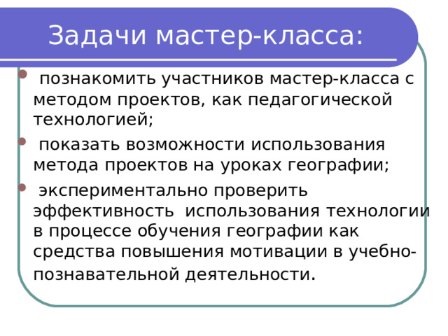 Задачи мастер-класса:  познакомить участников мастер-класса с методом проектов, как педагогической технологией;  показать возможности использования метода проектов на уроках географии;  экспериментально проверить эффективность использования  технологии в процессе обучения географии как средства повышения мотивации в учебно-познавательной деятельности . 
