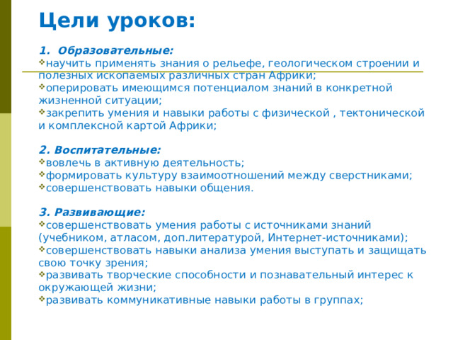 Цели уроков:  1. Образовательные: научить применять знания о рельефе, геологическом строении и полезных ископаемых различных стран Африки; оперировать имеющимся потенциалом знаний в конкретной жизненной ситуации; закрепить умения и навыки работы с физической , тектонической и комплексной картой Африки;  2. Воспитательные: вовлечь в активную деятельность; формировать культуру взаимоотношений между сверстниками; совершенствовать навыки общения.  3. Развивающие: совершенствовать умения работы с источниками знаний (учебником, атласом, доп.литературой, Интернет-источниками); совершенствовать навыки анализа умения выступать и защищать свою точку зрения; развивать творческие способности и познавательный интерес к окружающей жизни; развивать коммуникативные навыки работы в группах; 