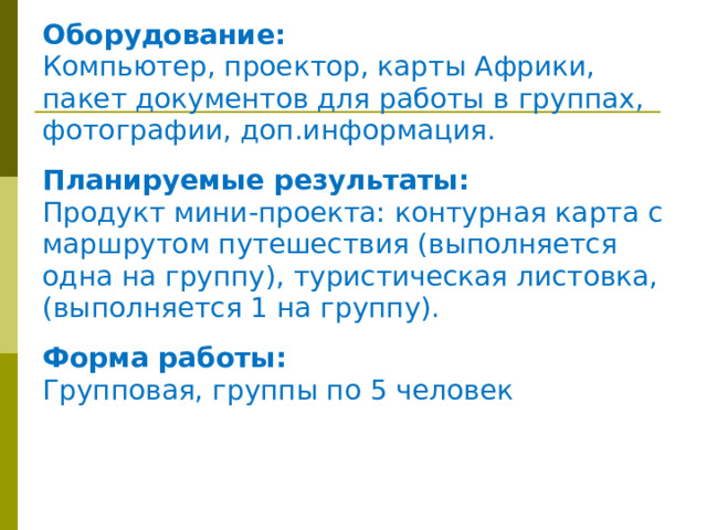 Оборудование: Компьютер, проектор, карты Африки, пакет документов для работы в группах, фотографии, доп.информация.  Планируемые результаты: Продукт мини-проекта: контурная карта с маршрутом путешествия (выполняется одна на группу), туристическая листовка, (выполняется 1 на группу).  Форма работы: Групповая, группы по 5 человек 