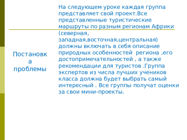 На следующем уроке каждая группа представляет свой проект.Все представленные туристические маршруты по разным регионам Африки (северная, западная,восточная,центральная) должны включать в себя описание природных особенностей региона ,его достопримечательностей , а также рекомендации для туристов .Группа экспертов из числа лучших учеников класса должна будет выбрать самый интересный . Все группы получат оценки за свои мини-проекты. Постановка проблемы 