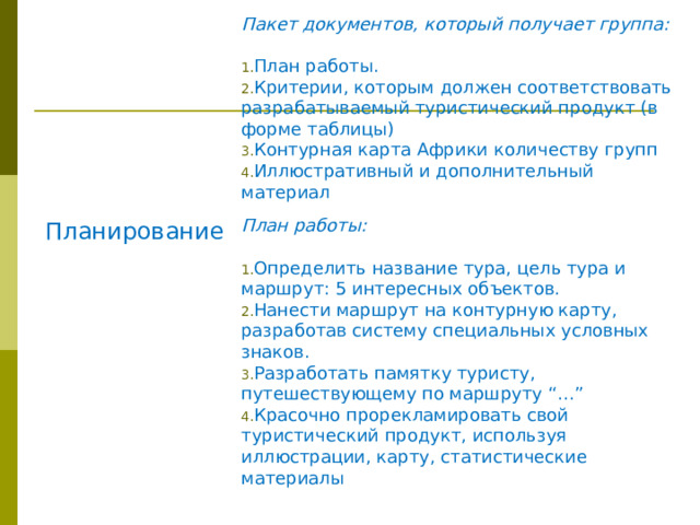 Пакет документов, который получает группа:  Планирование План работы. Критерии, которым должен соответствовать разрабатываемый туристический продукт (в форме таблицы) Контурная карта Африки количеству групп Иллюстративный и дополнительный материал План работы:  Определить название тура, цель тура и маршрут: 5 интересных объектов. Нанести маршрут на контурную карту, разработав систему специальных условных знаков. Разработать памятку туристу, путешествующему по маршруту “…” Красочно прорекламировать свой туристический продукт, используя иллюстрации, карту, статистические материалы 