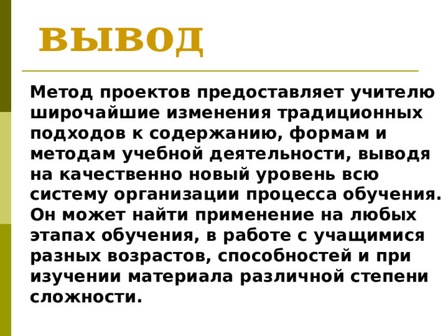 вывод  Метод проектов предоставляет учителю широчайшие изменения традиционных подходов к содержанию, формам и методам учебной деятельности, выводя на качественно новый уровень всю систему организации процесса обучения. Он может найти применение на любых этапах обучения, в работе с учащимися разных возрастов, способностей и при изучении материала различной степени сложности. 