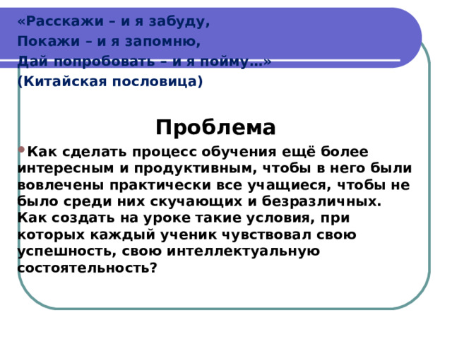 «Расскажи – и я забуду, Покажи – и я запомню, Дай попробовать – и я пойму…» (Китайская пословица)  Проблема Как сделать процесс обучения ещё более интересным и продуктивным, чтобы в него были вовлечены практически все учащиеся, чтобы не было среди них скучающих и безразличных. Как создать на уроке такие условия, при которых каждый ученик чувствовал свою успешность, свою интеллектуальную состоятельность?  