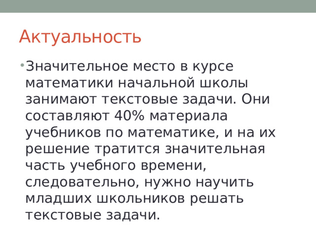 Актуальность Значительное место в курсе математики начальной школы занимают текстовые задачи. Они составляют 40% материала учебников по математике, и на их решение тратится значительная часть учебного времени, следовательно, нужно научить младших школьников решать текстовые задачи. 