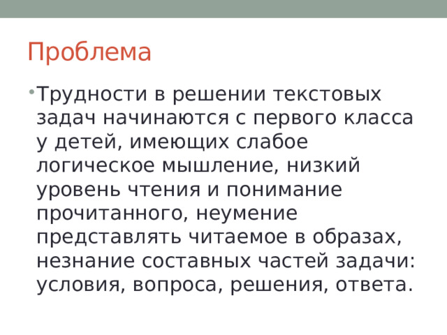 Проблема Трудности в решении текстовых задач начинаются с первого класса у детей, имеющих слабое логическое мышление, низкий уровень чтения и понимание прочитанного, неумение представлять читаемое в образах, незнание составных частей задачи: условия, вопроса, решения, ответа. 