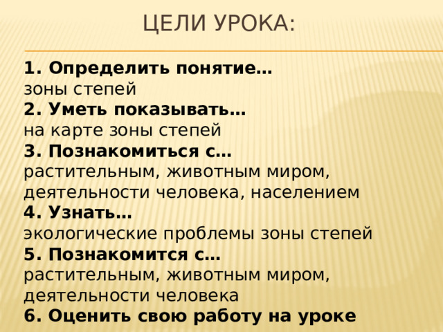 Цели урока: Определить понятие… зоны степей 2. Уметь показывать… на карте зоны степей 3. Познакомиться с… растительным, животным миром, деятельности человека, населением 4. Узнать… экологические проблемы зоны степей 5. Познакомится с… растительным, животным миром, деятельности человека 6. Оценить свою работу на уроке 