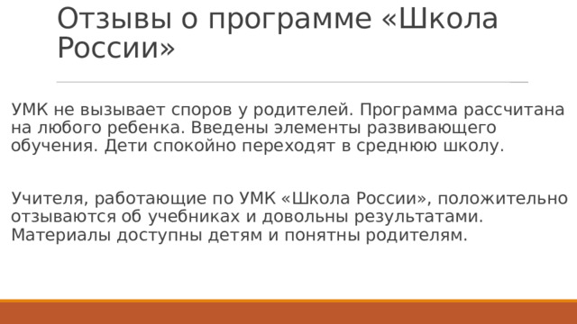 Отзывы о программе «Школа России» УМК не вызывает споров у родителей. Программа рассчитана на любого ребенка. Введены элементы развивающего обучения. Дети спокойно переходят в среднюю школу. Учителя, работающие по УМК «Школа России», положительно отзываются об учебниках и довольны результатами. Материалы доступны детям и понятны родителям. 