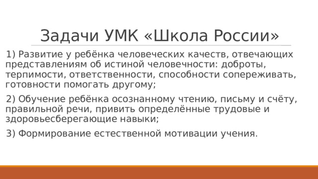 Задачи УМК «Школа России» 1) Развитие у ребёнка человеческих качеств, отвечающих представлениям об истиной человечности: доброты, терпимости, ответственности, способности сопереживать, готовности помогать другому; 2) Обучение ребёнка осознанному чтению, письму и счёту, правильной речи, привить определённые трудовые и здоровьесберегающие навыки; 3) Формирование естественной мотивации учения. 