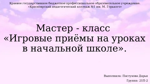 Краевое государственное бюджетное профессиональное образовательное учреждение. «Красноярский педагогический колледж №1 им. М. Горького» Мастер - класс  «Игровые приёмы на уроках в начальной школе».   Выполнила: Пастухова Дарья Группа: 21П-2 