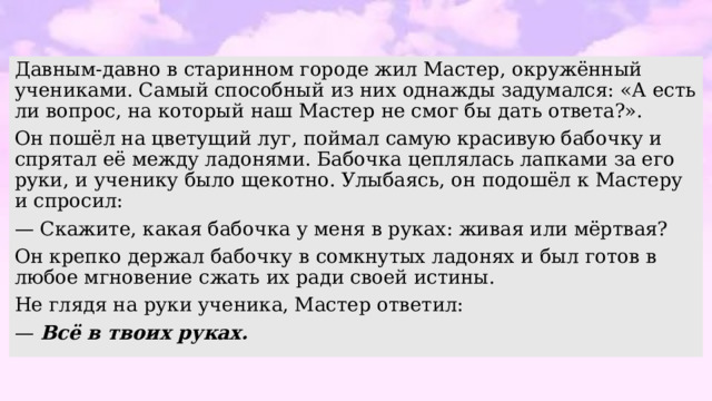 Давным-давно в старинном городе жил Мастер, окружённый учениками. Самый способный из них однажды задумался: «А есть ли вопрос, на который наш Мастер не смог бы дать ответа?». Он пошёл на цветущий луг, поймал самую красивую бабочку и спрятал её между ладонями. Бабочка цеплялась лапками за его руки, и ученику было щекотно. Улыбаясь, он подошёл к Мастеру и спросил: — Скажите, какая бабочка у меня в руках: живая или мёртвая? Он крепко держал бабочку в сомкнутых ладонях и был готов в любое мгновение сжать их ради своей истины. Не глядя на руки ученика, Мастер ответил: — Всё в твоих руках. 