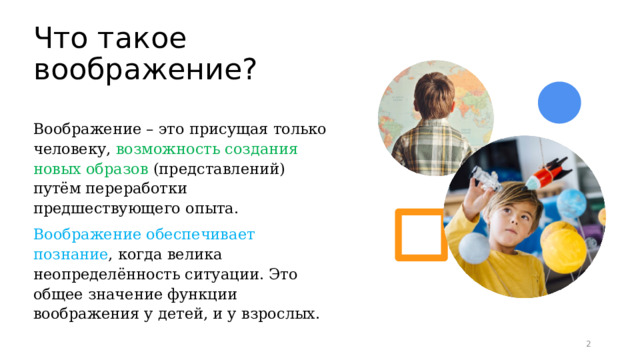 Что такое воображение? Воображение – это присущая только человеку, возможность создания новых образов (представлений) путём переработки предшествующего опыта. Воображение обеспечивает познание , когда велика неопределённость ситуации. Это общее значение функции воображения у детей, и у взрослых. 1 1 