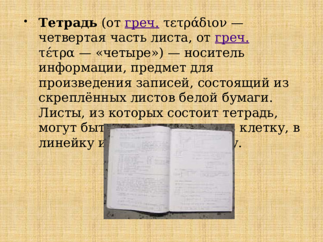 Тетрадь (от греч. τετράδιον — четвертая часть листа, от греч. τέτρα — «четыре») — носитель информации, предмет для произведения записей, состоящий из скреплённых листов белой бумаги. Листы, из которых состоит тетрадь, могут быть чистые, а также в клетку, в линейку или в косую линейку. 