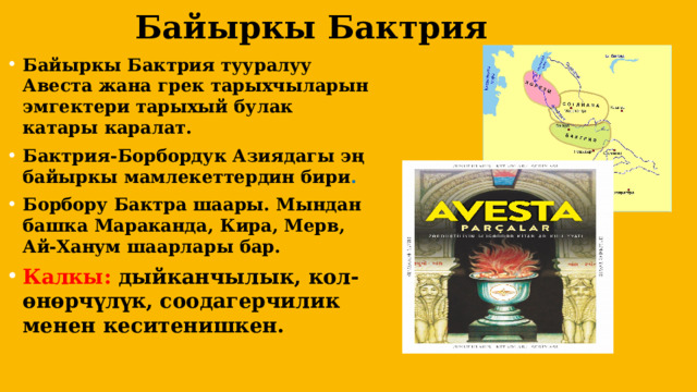  Байыркы Бактрия Байыркы Бактрия тууралуу Авеста жана грек тарыхчыларын эмгектери тарыхый булак катары каралат. Бактрия-Борбордук Азиядагы эң байыркы мамлекеттердин бири . Борбору Бактра шаары. Мындан башка Мараканда, Кира, Мерв, Ай-Ханум шаарлары бар. Калкы: дыйканчылык, кол-өнөрчүлүк, соодагерчилик менен кеситенишкен.  