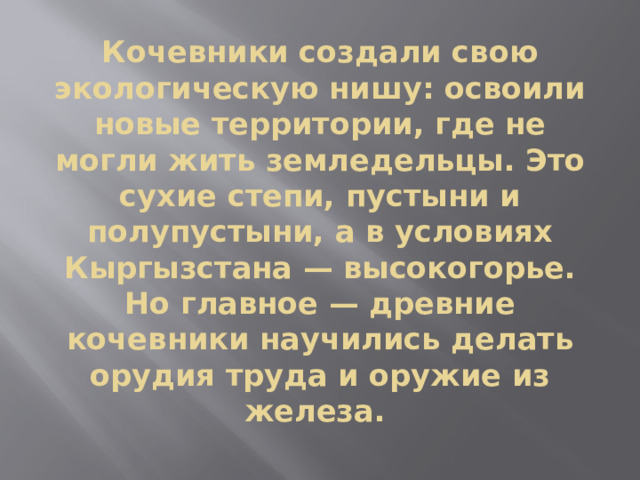 Кочевники создали свою экологическую нишу: освоили новые территории, где не могли жить земледельцы. Это сухие степи, пустыни и полупустыни, а в условиях Кыргызстана — высокогорье. Но главное — древние кочевники научились делать орудия труда и оружие из железа.  