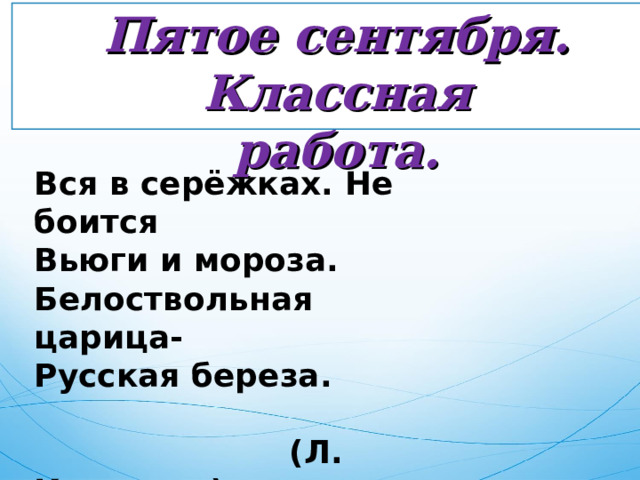 Пятое сентября. Классная работа. Вся в серёжках. Не боится Вьюги и мороза. Белоствольная царица- Русская береза.   (Л. Каваляка) 