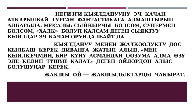  негизги кыялданууну эч качан аткарылбай турган фантастикага алмаштырып албагыла. Мисалы: сыйкырчы болсом, супермен болсом, «халк» болуп калсам деген сыяктуу кыялдар эч качан орундалбайт да.  Кыялдануу менен жалкоолукту дос кылбаш керек. Диванга жатып алып, «мен кыялкечмин, бир күнү асмандан оозума алма өзү эле келип түшүп калат» деген ойлордон алыс болушуңар керек.  Жакшы ой --- жакшылыктарды чакырат . 