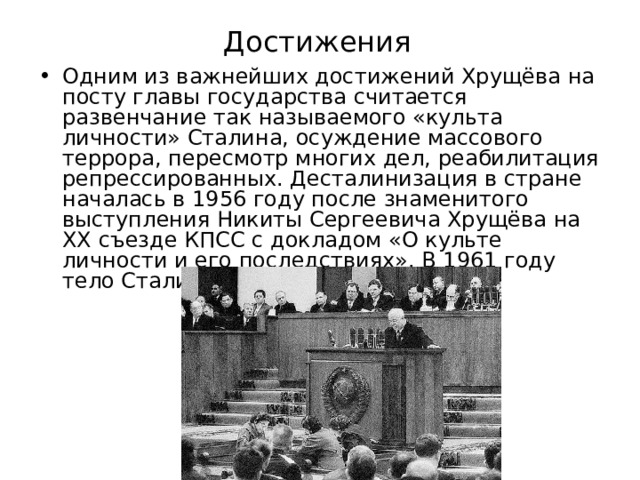 Достижения Одним из важнейших достижений Хрущёва на посту главы государства считается развенчание так называемого «культа личности» Сталина, осуждение массового террора, пересмотр многих дел, реабилитация репрессированных. Десталинизация в стране началась в 1956 году после знаменитого выступления Никиты Сергеевича Хрущёва на XX съезде КПСС с докладом «О культе личности и его последствиях». В 1961 году тело Сталина вынесли из мавзолея. 