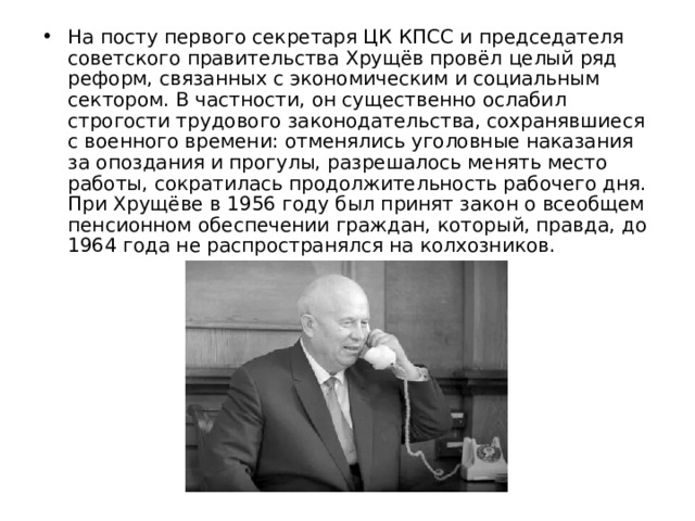 На посту первого секретаря ЦК КПСС и председателя советского правительства Хрущёв провёл целый ряд реформ, связанных с экономическим и социальным сектором. В частности, он существенно ослабил строгости трудового законодательства, сохранявшиеся с военного времени: отменялись уголовные наказания за опоздания и прогулы, разрешалось менять место работы, сократилась продолжительность рабочего дня. При Хрущёве в 1956 году был принят закон о всеобщем пенсионном обеспечении граждан, который, правда, до 1964 года не распространялся на колхозников. 