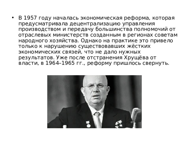 В 1957 году началась экономическая реформа, которая предусматривала децентрализацию управления производством и передачу большинства полномочий от отраслевых министерств созданным в регионах советам народного хозяйства. Однако на практике это привело только к нарушению существовавших жёстких экономических связей, что не дало нужных результатов. Уже после отстранения Хрущёва от власти, в 1964–1965 гг., реформу пришлось свернуть. 