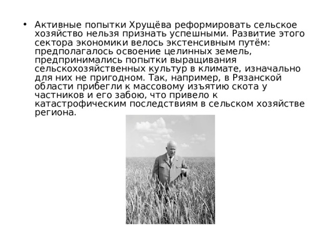 Активные попытки Хрущёва реформировать сельское хозяйство нельзя признать успешными. Развитие этого сектора экономики велось экстенсивным путём: предполагалось освоение целинных земель, предпринимались попытки выращивания сельскохозяйственных культур в климате, изначально для них не пригодном. Так, например, в Рязанской области прибегли к массовому изъятию скота у частников и его забою, что привело к катастрофическим последствиям в сельском хозяйстве региона. 
