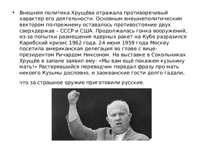 Внешняя политика Хрущёва отражала противоречивый характер его деятельности. Основным внешнеполитическим вектором по-прежнему оставалось противостояние двух сверхдержав – СССР и США. Продолжалась гонка вооружений, из-за попытки размещения ядерных ракет на Кубе разразился Карибский кризис 1962 года. 24 июня 1959 года Москву посетила американская делегация во главе с вице-президентом Ричардом Никсоном. На выставке в Сокольниках Хрущёв в запале заявил ему: «Мы вам ещё покажем кузькину мать!» Растерявшийся переводчик передал фразу про мать некоего Кузьмы дословно, и заокеанские гости долго гадали, что за страшное оружие приготовили русские.  