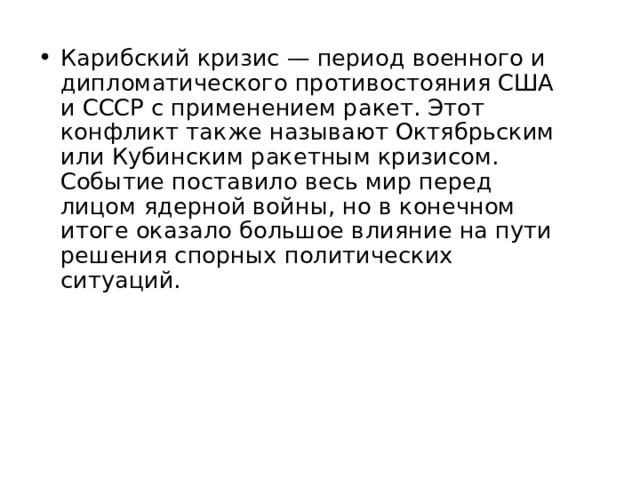 Карибский кризис — период военного и дипломатического противостояния США и СССР с применением ракет. Этот конфликт также называют Октябрьским или Кубинским ракетным кризисом. Событие поставило весь мир перед лицом ядерной войны, но в конечном итоге оказало большое влияние на пути решения спорных политических ситуаций. 