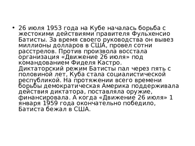 26 июля 1953 года на Кубе началась борьба с жестокими действиями правителя Фульхенсио Батисты. За время своего руководства он вывез миллионы долларов в США, провел сотни расстрелов. Против произвола восстала организация «Движение 26 июля» под командованием Фиделя Кастро.  Диктаторский режим Батисты пал через пять с половиной лет, Куба стала социалистической республикой. На протяжении всего времени борьбы демократическая Америка поддерживала действия диктатора, поставляла оружие, финансировала. А когда «Движение 26 июля» 1 января 1959 года окончательно победило, Батиста бежал в США.   