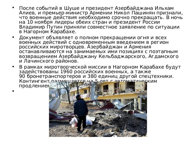 После событий в Шуше и президент Азербайджана Ильхам Алиев, и премьер-министр Армении Никол Пашинян признали, что военные действия необходимо срочно прекращать. В ночь на 10 ноября лидеры обеих стран и президент России Владимир Путин приняли совместное заявление по ситуации в Нагорном Карабахе. Документ объявляет о полном прекращении огня и всех военных действий с одновременным введением в регион российских миротворцев. Азербайджан и Армения останавливаются на занимаемых ими позициях с поэтапным возвращением Азербайджану Кельбаджарского, Агдамского и Лачинского районов. В рамках миротворческой миссии в Нагорном Карабахе будут задействованы 1960 российских военных, а также 90 бронетранспортеров и 380 единиц другой спецтехники. Контингент размещается на 5 лет с автоматическим продлением этого срока. 