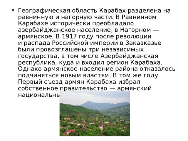 Географическая область Карабах разделена на равнинную и нагорную части. В Равнинном Карабахе исторически преобладало азербайджанское население, в Нагорном — армянское. В 1917 году после революции и распада Российской империи в Закавказье были провозглашены три независимых государства, в том числе Азербайджанская республика, куда и входил регион Карабаха. Однако армянское население района отказалось подчиняться новым властям. В том же году Первый съезд армян Карабаха избрал собственное правительство — армянский национальный совет. 