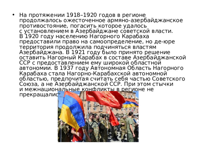 На протяжении 1918–1920 годов в регионе продолжалось ожесточенное армяно-азербайджанское противостояние, погасить которое удалось с установлением в Азербайджане советской власти. В 1920 году населению Нагорного Карабаха предоставили право на самоопределение, но де-юре территория продолжила подчиняться властям Азербайджана. В 1921 году было принято решение оставить Нагорный Карабах в составе Азербайджанской ССР с предоставлением ему широкой областной автономии. В 1937 году Автономная Область Нагорного Карабаха стала Нагорно-Карабахской автономной областью, предпочитая считать себя частью Советского Союза, а не Азербайджанской ССР. При этом стычки и межнациональные конфликты в регионе не прекращались. 