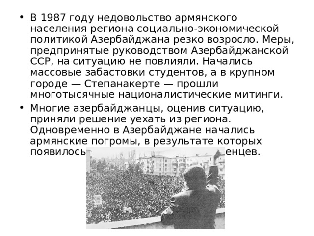 В 1987 году недовольство армянского населения региона социально-экономической политикой Азербайджана резко возросло. Меры, предпринятые руководством Азербайджанской ССР, на ситуацию не повлияли. Начались массовые забастовки студентов, а в крупном городе — Степанакерте — прошли многотысячные националистические митинги. Многие азербайджанцы, оценив ситуацию, приняли решение уехать из региона. Одновременно в Азербайджане начались армянские погромы, в результате которых появилось большое количество беженцев. 