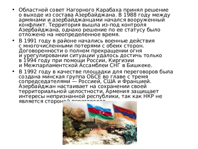 Областной совет Нагорного Карабаха принял решение о выходе из состава Азербайджана. В 1988 году между армянами и азербайджанцами начался вооруженный конфликт. Территория вышла из-под контроля Азербайджана, однако решение по ее статусу было отложено на неопределенное время. В 1991 году в районе начались военные действия с многочисленными потерями с обеих сторон. Договоренности о полном прекращении огня и урегулировании ситуации удалось достичь только в 1994 году при помощи России, Киргизии и Межпарламентской Ассамблеи СНГ в Бишкеке. В 1992 году в качестве площадки для переговоров была создана минская группа ОБСЕ во главе с тремя сопредседателями — Россией, США и Францией. Азербайджан настаивает на сохранении своей территориальной целостности, Армения защищает интересы непризнанной республики, так как НКР не является стороной переговоров. 