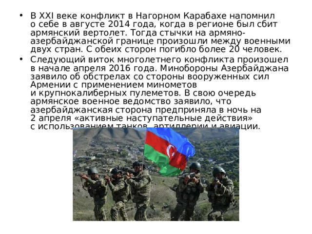 В XXI веке конфликт в Нагорном Карабахе напомнил о себе в августе 2014 года, когда в регионе был сбит армянский вертолет. Тогда стычки на армяно-азербайджанской границе произошли между военными двух стран. С обеих сторон погибло более 20 человек. Следующий виток многолетнего конфликта произошел в начале апреля 2016 года. Минобороны Азербайджана заявило об обстрелах со стороны вооруженных сил Армении с применением минометов и крупнокалиберных пулеметов. В свою очередь армянское военное ведомство заявило, что азербайджанская сторона предприняла в ночь на 2 апреля «активные наступательные действия» с использованием танков, артиллерии и авиации. 