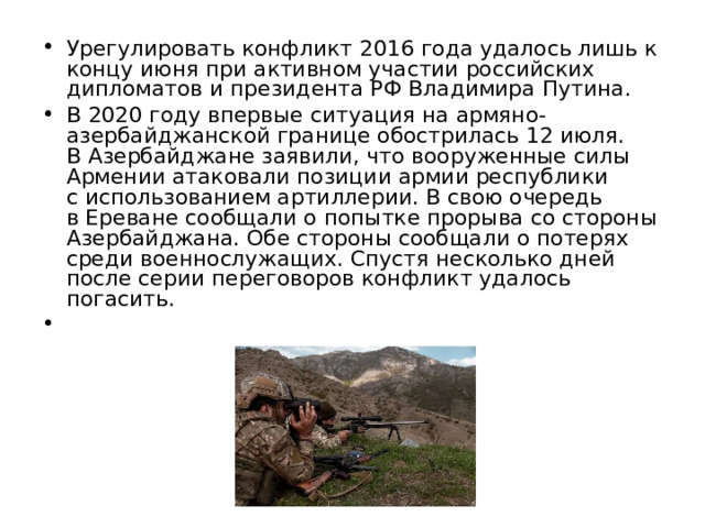 Урегулировать конфликт 2016 года удалось лишь к концу июня при активном участии российских дипломатов и президента РФ Владимира Путина. В 2020 году впервые ситуация на армяно-азербайджанской границе обострилась 12 июля. В Азербайджане заявили, что вооруженные силы Армении атаковали позиции армии республики с использованием артиллерии. В свою очередь в Ереване сообщали о попытке прорыва со стороны Азербайджана. Обе стороны сообщали о потерях среди военнослужащих. Спустя несколько дней после серии переговоров конфликт удалось погасить. 