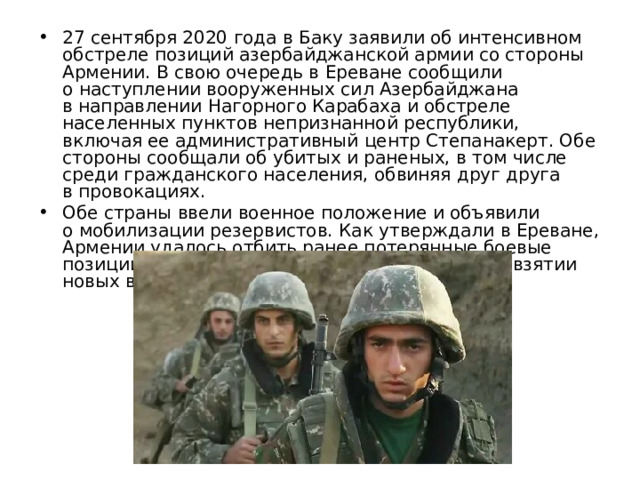 27 сентября 2020 года в Баку заявили об интенсивном обстреле позиций азербайджанской армии со стороны Армении. В свою очередь в Ереване сообщили о наступлении вооруженных сил Азербайджана в направлении Нагорного Карабаха и обстреле населенных пунктов непризнанной республики, включая ее административный центр Степанакерт. Обе стороны сообщали об убитых и раненых, в том числе среди гражданского населения, обвиняя друг друга в провокациях. Обе страны ввели военное положение и объявили о мобилизации резервистов. Как утверждали в Ереване, Армении удалось отбить ранее потерянные боевые позиции. В Азербайджане тоже рапортовали о взятии новых высот. 