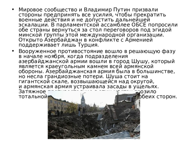 Мировое сообщество и Владимир Путин призвали стороны предпринять все усилия, чтобы прекратить военные действия и не допустить дальнейшей эскалации. В парламентской ассамблее ОБСЕ попросили обе страны вернуться за стол переговоров под эгидой минской группы этой международной организации. Открыто Азербайджан в конфликте с Арменией поддерживает лишь Турция. Вооруженное противостояние вошло в решающую фазу в начале ноября, когда подразделения азербайджанской армии вошли в город Шушу, который является краеугольным камнем всей армянской обороны. Азербайджанская армия была в большинстве, но несла грандиозные потери. Шуша стоит на гигантской скале, возвышающейся над округой, и армянская армия устраивала засады в ущельях. Затяжное противостояние в этих местах грозило тотальной гибелью военного контингента обеих сторон. 