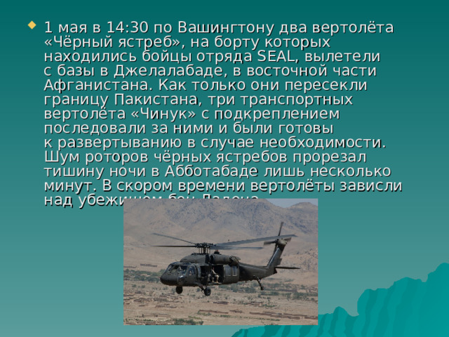 1 мая в 14:30 по Вашингтону два вертолёта «Чёрный ястреб», на борту которых находились бойцы отряда SEAL, вылетели с базы в Джелалабаде, в восточной части Афганистана. Как только они пересекли границу Пакистана, три транспортных вертолёта «Чинук» с подкреплением последовали за ними и были готовы к развертыванию в случае необходимости. Шум роторов чёрных ястребов прорезал тишину ночи в Абботабаде лишь несколько минут. В скором времени вертолёты зависли над убежищем бен Ладена. 